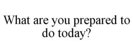 WHAT ARE YOU PREPARED TO DO TODAY? trademark
