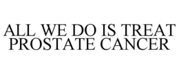 ALL WE DO IS TREAT PROSTATE CANCER trademark