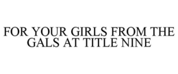 FOR YOUR GIRLS FROM THE GALS AT TITLE NINE trademark