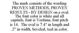 THE MARK CONSISTS OF THE WORDING PROVEN METHODS, PROVEN RESULTS - BY DESIGN ON A OVAL. THE FONT COLOR IS WHITE AND ALL CAPITALS, FONT IS VERDANA, FONT PITCH IS 14. THE OVAL IS 7.4" IN LENGTH AND .2" IN WIDTH, BEVELED, TEAL IN COLOR. trademark