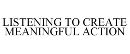 LISTENING TO CREATE MEANINGFUL ACTION trademark