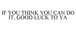IF YOU THINK YOU CAN DO IT, GOOD LUCK TO YA trademark