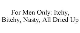 FOR MEN ONLY: ITCHY, BITCHY, NASTY, ALL DRIED UP trademark