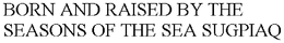BORN AND RAISED BY THE SEASONS OF THE SEA SUGPIAQ trademark