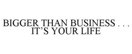 BIGGER THAN BUSINESS . . . IT'S YOUR LIFE trademark