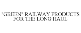 "GREEN" RAILWAY PRODUCTS FOR THE LONG HAUL trademark