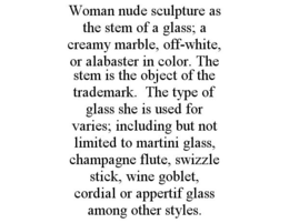 WOMAN NUDE SCULPTURE AS THE STEM OF A GLASS; A CREAMY MARBLE, OFF-WHITE, OR ALABASTER IN COLOR. THE STEM IS THE OBJECT OF THE TRADEMARK. THE TYPE OF GLASS SHE IS USED FOR VARIES; INCLUDING BUT NOT LIMITED TO MARTINI GLASS, CHAMPAGNE FLUTE, SWIZZLE STICK, WINE GOBLET, CORDIAL OR APPERTIF GLASS AMONG OTHER STYLES. trademark
