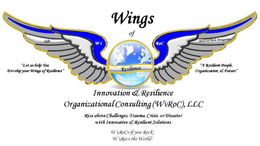 WINGS OF INNOVATION & RESILIENCE ORGANIZATIONAL CONSULTING (WIROC), LLC "LET US HELP YOU DEVELOP YOUR WINGS OF RESILIENCE" "A RESILIENT PEOPLE, ORGANIZATION, & FUTURE" RISE ABOVE CHALLENGES, TRAUMA, CRISIS, OR DISASTER WITH INNOVATIVE & RESILIENT SOLUTIONS WIROCS IF YOU ROCK! WIROCS THE WORLD! trademark
