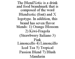 THE BLENDXOTIC IS A DRINK AND FOOD BRANDMARK THAT IS COMPOSED OF THE WORD BLENDXOTIC (FONT) AND X LOGOTYPE. IN ADDITION, THIS BRAND HAS SEVEN FLAVOR BLENDS: 1) ORANGE BLOSSOM 2) KIWI-FRAGOLA (STRAWBWRRY ITALIANO 3) PINK LIMONCELLO 4) LIMONCILLO ICED TEA 5) TROPICAL PASSION BLEND 7) BLUSH MANDARIN trademark