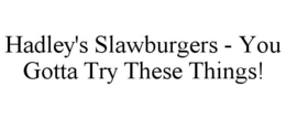 HADLEY'S SLAWBURGERS - YOU GOTTA TRY THESE THINGS! trademark