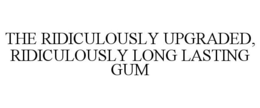 THE RIDICULOUSLY UPGRADED, RIDICULOUSLY LONG LASTING GUM trademark