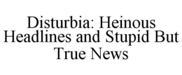 DISTURBIA: HEINOUS HEADLINES AND STUPID BUT TRUE NEWS trademark