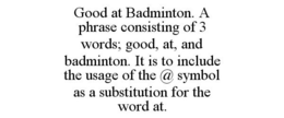 GOOD AT BADMINTON. A PHRASE CONSISTING OF 3 WORDS; GOOD, AT, AND BADMINTON. IT IS TO INCLUDE THE USAGE OF THE @ SYMBOL AS A SUBSTITUTION FOR THE WORD AT. trademark