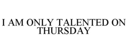 I AM ONLY TALENTED ON THURSDAY trademark