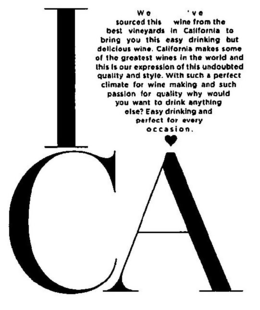I CA WE'VE SOURCED THIS WINE FROM THE BEST VINEYARDS IN CALIFORNIA TO BRING YOU THIS EASY DRINKING BUT DELICIOUS WINE. CALIFORNIA MAKES SOME OF THE GREATEST WINES IN THE WORLD AND THIS IS OUR EXPRESSION OF THIS UNDOUBTED QUALITY AND STYLE. WITH SUCH A PERFECT CLIMATE FOR WINE MAKING AND SUCH PASSION FOR QUALITY WHY WOULD YOU WANT TO DRINK ANYTHING ELSE? EASY DRINKING AND PERFECT FOR EVERY OCCASION. trademark