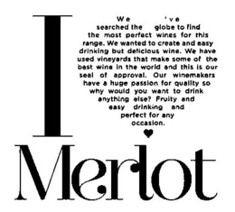 I MERLOT WE'VE SEARCHED THE GLOBE TO FIND THE MOST PERFECT WINES FOR THIS RANGE. WE WANTED TO CREATE AND EASY DRINKING BUT DELICIOUS WINE. WE HAVE USED VINEYARDS THAT MAKE SOME OF THE BEST WINE IN THE WORLD AND THIS IS OUR SEAL OF APPROVAL. OUR WINEMAKERS HAVE A HUGE PASSION FOR QUALITY SO WHY WOULD YOU WANT TO DRINK ANYTHING ELSE? FRUITY AND EASY DRINKING AND PERFECT FOR ANY OCCASION. trademark