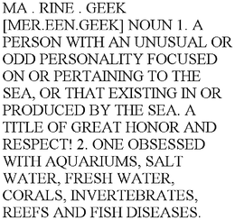 MA . RINE . GEEK [MER.EEN.GEEK] NOUN 1. A PERSON WITH AN UNUSUAL OR ODD PERSONALITY FOCUSED ON OR PERTAINING TO THE SEA, OR THAT EXISTING IN OR PRODUCED BY THE SEA. A TITLE OF GREAT HONOR AND RESPECT! 2. ONE OBSESSED WITH AQUARIUMS, SALT WATER, FRESH WATER, CORALS, INVERTEBRATES, REEFS AND FISH DISEASES. trademark