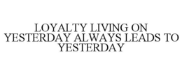 LOYALTY LIVING ON YESTERDAY ALWAYS LEADS TO YESTERDAY trademark