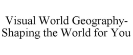 VISUAL WORLD GEOGRAPHY- SHAPING THE WORLD FOR YOU trademark