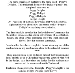 THE MARK SPECIFICALLY PERTAINS TO THE NAME ITSELF - PEGGY'S DELIGHTS. THIS TRADEMARK IS ENTERED TO INCLUDE "PLURAL" AND NON-PLURAL USES SUCH AS: PEGGY DELIGHTS PEGGY DELIGHT PEGGYS DELIGHTS PEGGYS DELIGHT OR - ANY FORM OF THE BASIC TWO WORDS THAT WOULD COMPRISE, ALPHABETICALLY OR PHONICALLY, THE PHRASE OR TITLE "PEGGY'S DELIGHT" OR ANYTHING CLOSELY SIMILAR. THE TRADEMARK IS INTENDED FOR THE LAWFUL USE OF COMMERCE FOR THE MAKER, SELLER, RESELLER AND/OR ENTREPRENEUR OF A CONFECTION, BAKERY AND OTHER LAWFUL COMMERCE UNDER THE LOCAL, STATE AND FEDERAL LAWS FOR COMMON COMMERCE. SEARCHES THAT HAVE BEEN COMPLETED DO NOT SHOW ANY USE OF THIS COMBINATION OR ANY COMBINATION CLOSE TO THE INTENDED BUSINESS NAME. THERE IS NO SPECIFIC LOGO OR DESIGN BEYOND THE BUSINESS NAME ITSELF AND THE UE OF A CHOCOLATE BACKGROUND COUPLED WITH RED IN THE DESIGN. AT A LATER TIME, THE DESIGN FOR THIS BUSINESS MAY MATURE AND BE AMMENDED TO THIS TRADEMARK. EXCLUSIVE OF AN APOSTROPHE. EXAMPLE - PEGGY'S DELIGHTS IS THE SAME AS PEGGYS DELIGHTS [SANS THE "'"] trademark
