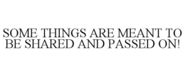 SOME THINGS ARE MEANT TO BE SHARED AND PASSED ON! trademark