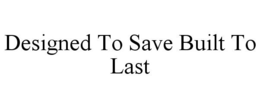 DESIGNED TO SAVE BUILT TO LAST trademark