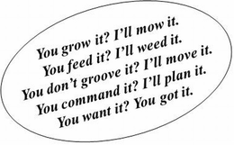 YOU GROW IT? I'LL MOW IT. YOU FEED IT? I'LL WEED IT? YOU DON'T GROOVE IT? I'LL MOVE IT. YOU COMMAND IT? I'LL PLAN IT. YOU WANT IT? YOU GOT IT. trademark