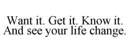 WANT IT. GET IT. KNOW IT. AND SEE YOUR LIFE CHANGE. trademark