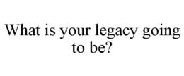 WHAT IS YOUR LEGACY GOING TO BE? trademark