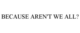 BECAUSE AREN'T WE ALL? trademark