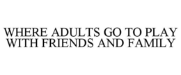 WHERE ADULTS GO TO PLAY WITH FRIENDS AND FAMILY trademark