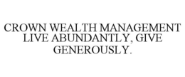 CROWN WEALTH MANAGEMENT LIVE ABUNDANTLY, GIVE GENEROUSLY. trademark