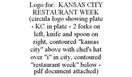LOGO FOR: KANSAS CITY RESTAURANT WEEK (CIRCULA LOGO SHOWING PLATE - KC IN PLATE - 2 FORKS ON LEFT, KNIFE AND SPOON ON RIGHT, CONTOURED "KANSAS CITY" ABOVE WITH CHEF'S HAT OVER "I" IN CITY, CONTOURED "RESTAURANT WEEK" BELOW - PDF DOCUMENT ATTACHED) trademark
