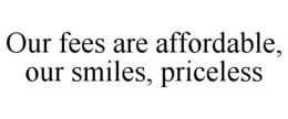 OUR FEES ARE AFFORDABLE, OUR SMILES, PRICELESS trademark