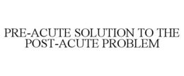 PRE-ACUTE SOLUTION TO THE POST-ACUTE PROBLEM trademark