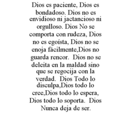 DIOS ES PACIENTE, DIOS ES BONDADOSO. DIOS NO ES ENVIDIOSO NI JACTANCIOSO NI ORGULLOSO. DIOS NO SE COMPORTA CON RUDEZA, DIOS NO ES EGOÍSTA, DIOS NO SE ENOJA FÁCILMENTE,DIOS NO GUARDA RENCOR. DIOS NO SE DELEITA EN LA MALDAD SINO QUE SE REGOCIJA CON LA VERDAD. DIOS TODO LO DISCULPA,DIOS TODO LO CREE,DIOS TODO LO ESPERA, DIOS TODO LO SOPORTA. DIOS NUNCA DEJA DE SER. trademark