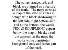 THE COLORS ORANGE, RED, AND BLACK ARE CLAIMED AS A FEATURE OF THE MARK. THE MARK CONSISTS A MAP OF THE STATE OF TEXAS IN ORANGE WITH BLACK SHADOWING TO THE LEFT SIDE, RIGHT BOTTOM SIDE AND AT THE BOTTOM; THE WORDS TEXAS EQUIPMENT APPEAR BELOW THE MAP IN BLACK; A RED DOT APPEARS ON THE MAP; THE COLOR WHITE CONSTITUTES BACKGROUND ONLY AND IS NOT PART OF THE MARK. trademark