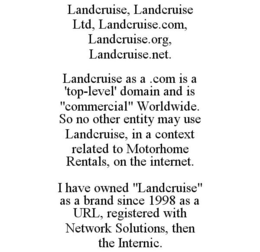 LANDCRUISE, LANDCRUISE LTD, LANDCRUISE.COM, LANDCRUISE.ORG, LANDCRUISE.NET. LANDCRUISE AS A .COM IS A 'TOP-LEVEL' DOMAIN AND IS "COMMERCIAL" WORLDWIDE. SO NO OTHER ENTITY MAY USE LANDCRUISE, IN A CONTEXT RELATED TO MOTORHOME RENTALS, ON THE INTERNET. I HAVE OWNED "LANDCRUISE" AS A BRAND SINCE 1998 AS A URL, REGISTERED WITH NETWORK SOLUTIONS, THEN THE INTERNIC. trademark