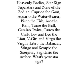 HEAVENLY BODIES, STAR SIGN SUPERSTARS AND ZONE OF THE ZODIAC: CAPRICO THE GOAT, AQUARIO THE WATER-BEARER, PISCO THE FISH, ARO THE RAM, TAURO THE BULL, GEMINO TWINS, CANCO THE CRAB, LEV AND LEO THE LION, V-GIRL AND VIRGO THE VIRGIN, LIBRO THE BALANCER, STINGO AND SCORPIO THE SCORPION, SAGITTARIO THE ARCHER. WHAT'S YOUR STAR SIGN? trademark