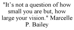 "IT'S NOT A QUESTION OF HOW SMALL YOU ARE BUT, HOW LARGE YOUR VISION." MARCELLE P. BAILEY trademark