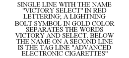 SINGLE LINE WITH THE NAME "VICTORY SELECT" IN RED LETTERING; A LIGHTNING BOLT SYMBOL IN GOLD COLOR SEPARATES THE WORDS VICTORY AND SELECT. BELOW THE NAME ON A SECOND LINE IS THE TAG LINE "ADVANCED ELECTRONIC CIGARETTES" trademark