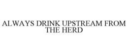 ALWAYS DRINK UPSTREAM FROM THE HERD trademark