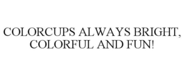 COLORCUPS ALWAYS BRIGHT, COLORFUL AND FUN! trademark