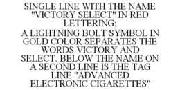 SINGLE LINE WITH THE NAME "VICTORY SELECT" IN RED LETTERING; A LIGHTNING BOLT SYMBOL IN GOLD COLOR SEPARATES THE WORDS VICTORY AND SELECT. BELOW THE NAME ON A SECOND LINE IS THE TAG LINE "ADVANCED ELECTRONIC CIGARETTES" trademark
