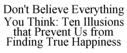 DON'T BELIEVE EVERYTHING YOU THINK: TEN ILLUSIONS THAT PREVENT US FROM FINDING TRUE HAPPINESS trademark