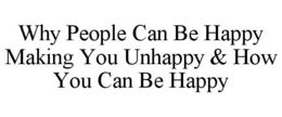 WHY PEOPLE CAN BE HAPPY MAKING YOU UNHAPPY & HOW YOU CAN BE HAPPY trademark