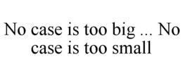 NO CASE IS TOO BIG ... NO CASE IS TOO SMALL trademark