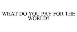 WHAT DO YOU PAY FOR THE WORLD? trademark