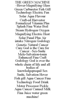 THE GREEN MACHINE -HOVER-MAGNIFYING GLASS GREEN CARBURETOR FISH GILL TECHNOLOGY ELECTRIC FAN SOLAR AQUA FLAVOUR CRAFT-ED HARVESTOR FORMALIZED VITAMIN PLUS SPLASH FINA WATER BOIL STEAM HYDROGEN OXYGEN MAGNIFYING ELECTRIC HEAT SOLAR PANAL PLUS AIR INTAKE NITROGEN GODOLOGY GENETIC NATURAL CANCER CURE GOD IS THE CURE FOR CANCER -SEX-SUSHI MELE-SALVATION-TONIN ENHANCED FINA CRAFT GODOLOGY GOD IS OVER THE WHOLE CHAIN OF LIFE AND ALL BODIES OF KNOWLEDGEPREQUIL SEX SUSHI, SALVATION HOVER FISH GILL AQUA CANCER FINA TECHNOLOGY FOOD DRINK MOTOR PROCESSOR PICKLE AQUA CANCER CAMAEL MILK FINA JUICE WATER GREEN MACHINE! trademark