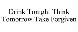 DRINK TONIGHT THINK TOMORROW TAKE FORGIVEN trademark